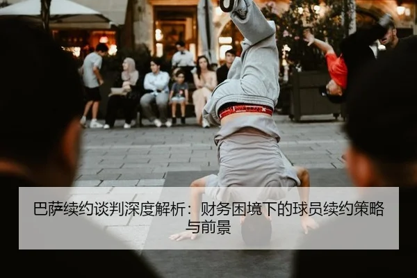 巴萨续约谈判深度解析：财务困境下的球员续约策略与前景